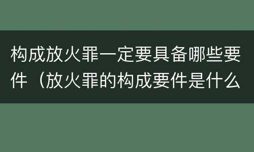 构成放火罪一定要具备哪些要件（放火罪的构成要件是什么）