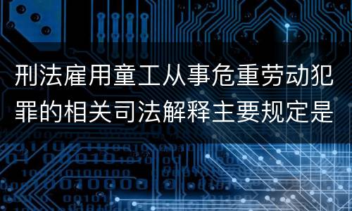 刑法雇用童工从事危重劳动犯罪的相关司法解释主要规定是什么