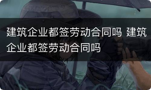 建筑企业都签劳动合同吗 建筑企业都签劳动合同吗