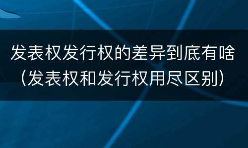发表权发行权的差异到底有啥（发表权和发行权用尽区别）
