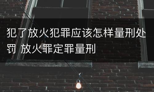 犯了放火犯罪应该怎样量刑处罚 放火罪定罪量刑