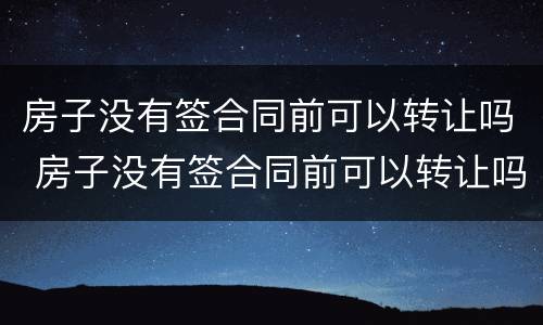 房子没有签合同前可以转让吗 房子没有签合同前可以转让吗合法吗