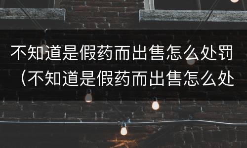 不知道是假药而出售怎么处罚（不知道是假药而出售怎么处罚他）
