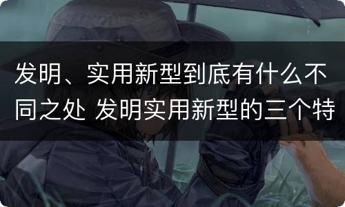 发明、实用新型到底有什么不同之处 发明实用新型的三个特点