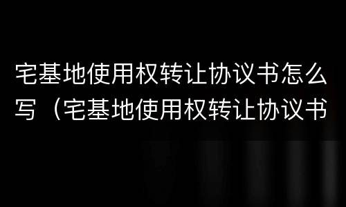 宅基地使用权转让协议书怎么写（宅基地使用权转让协议书怎么写范本）