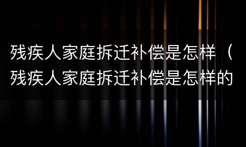 残疾人家庭拆迁补偿是怎样（残疾人家庭拆迁补偿是怎样的）