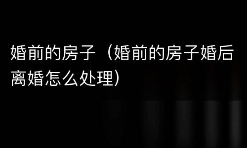 婚前的房子（婚前的房子婚后离婚怎么处理）