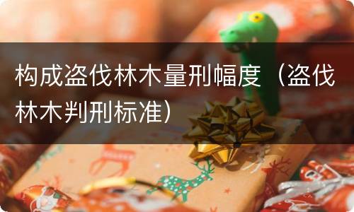 构成盗伐林木量刑幅度（盗伐林木判刑标准）