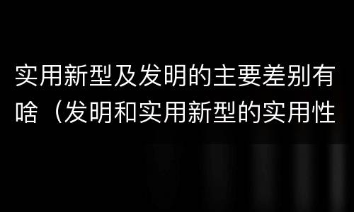 实用新型及发明的主要差别有啥（发明和实用新型的实用性包括）