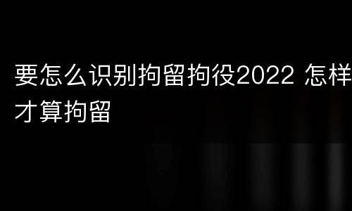 要怎么识别拘留拘役2022 怎样才算拘留