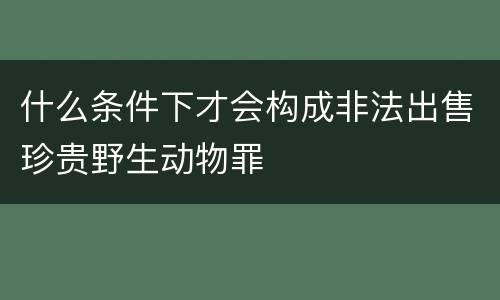 什么条件下才会构成非法出售珍贵野生动物罪