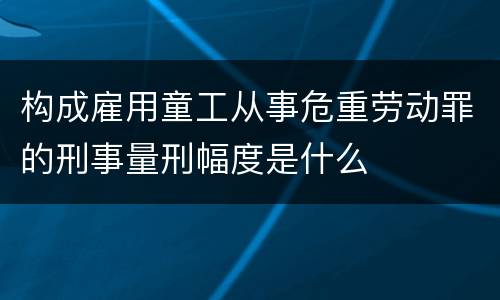 构成雇用童工从事危重劳动罪的刑事量刑幅度是什么