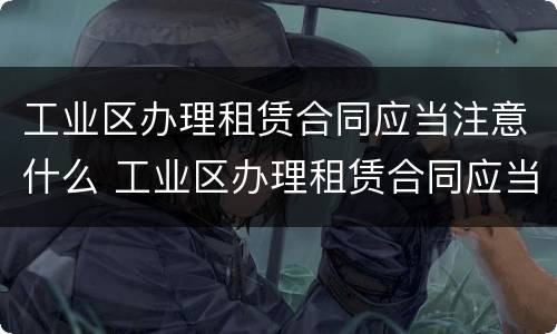 工业区办理租赁合同应当注意什么 工业区办理租赁合同应当注意什么