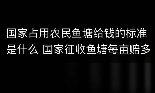 国家占用农民鱼塘给钱的标准是什么 国家征收鱼塘每亩赔多少钱