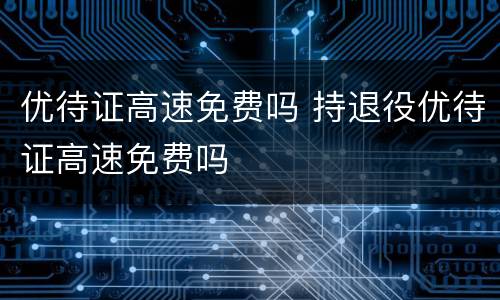 优待证高速免费吗 持退役优待证高速免费吗