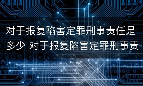 对于报复陷害定罪刑事责任是多少 对于报复陷害定罪刑事责任是多少年