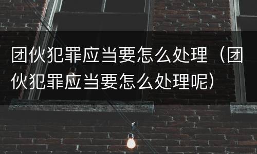 团伙犯罪应当要怎么处理（团伙犯罪应当要怎么处理呢）