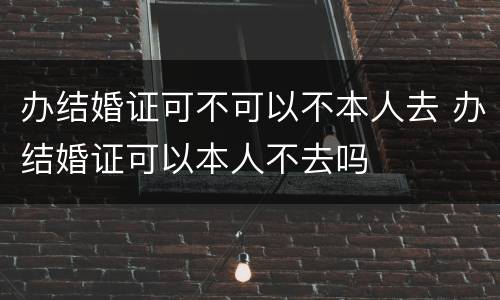 办结婚证可不可以不本人去 办结婚证可以本人不去吗