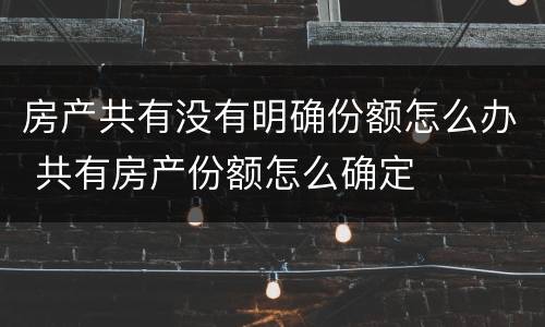 房产共有没有明确份额怎么办 共有房产份额怎么确定