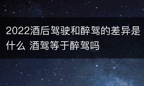 2022酒后驾驶和醉驾的差异是什么 酒驾等于醉驾吗