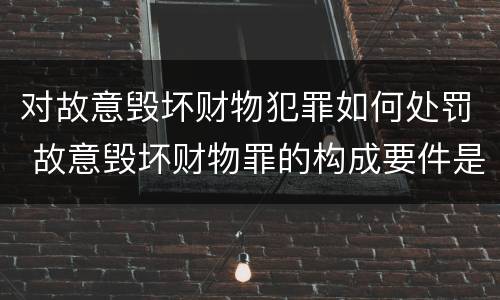 对故意毁坏财物犯罪如何处罚 故意毁坏财物罪的构成要件是什么?如何处罚?