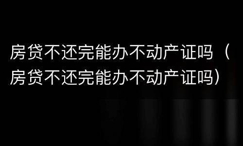 房贷不还完能办不动产证吗（房贷不还完能办不动产证吗）