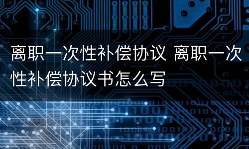 离职一次性补偿协议 离职一次性补偿协议书怎么写