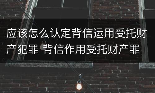应该怎么认定背信运用受托财产犯罪 背信作用受托财产罪