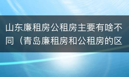 山东廉租房公租房主要有啥不同（青岛廉租房和公租房的区别）