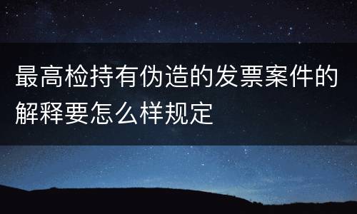 最高检持有伪造的发票案件的解释要怎么样规定