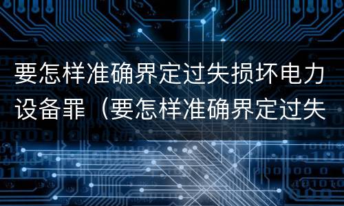 要怎样准确界定过失损坏电力设备罪（要怎样准确界定过失损坏电力设备罪行）