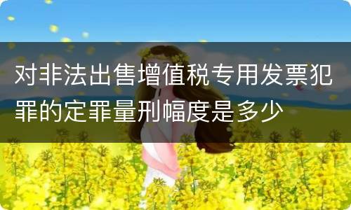 对非法出售增值税专用发票犯罪的定罪量刑幅度是多少