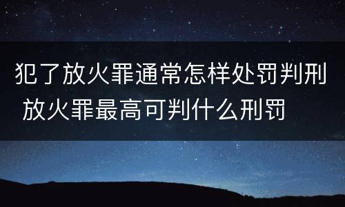 犯了放火罪通常怎样处罚判刑 放火罪最高可判什么刑罚