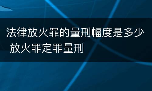 法律放火罪的量刑幅度是多少 放火罪定罪量刑