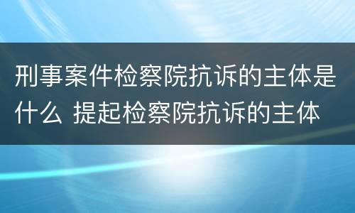 刑事案件检察院抗诉的主体是什么 提起检察院抗诉的主体