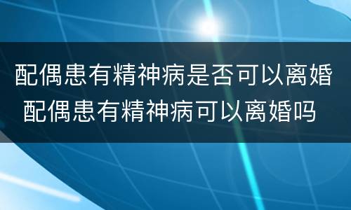 配偶患有精神病是否可以离婚 配偶患有精神病可以离婚吗