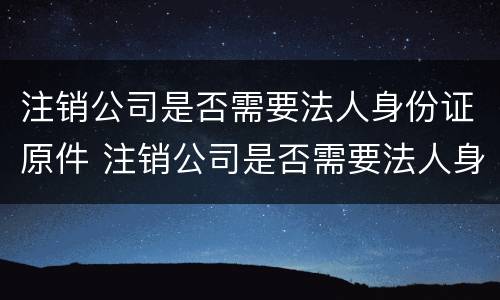 注销公司是否需要法人身份证原件 注销公司是否需要法人身份证原件