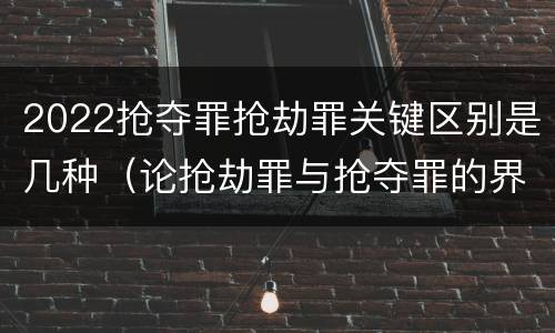 2022抢夺罪抢劫罪关键区别是几种（论抢劫罪与抢夺罪的界限）