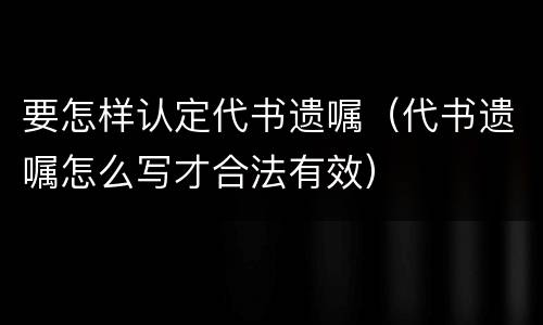 要怎样认定代书遗嘱（代书遗嘱怎么写才合法有效）