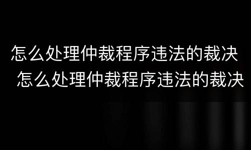 怎么处理仲裁程序违法的裁决 怎么处理仲裁程序违法的裁决书
