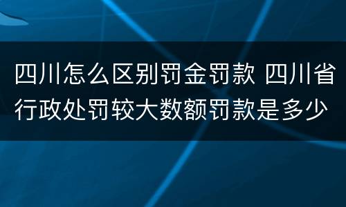 四川怎么区别罚金罚款 四川省行政处罚较大数额罚款是多少