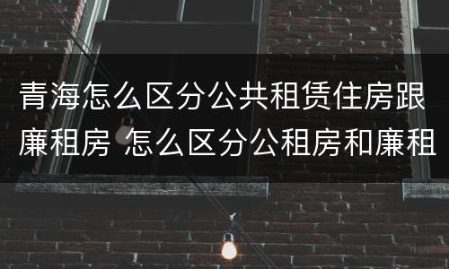 青海怎么区分公共租赁住房跟廉租房 怎么区分公租房和廉租房