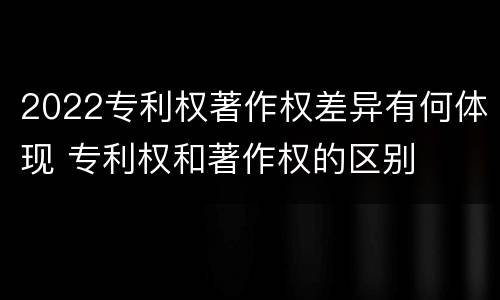 2022专利权著作权差异有何体现 专利权和著作权的区别