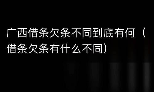 广西借条欠条不同到底有何（借条欠条有什么不同）