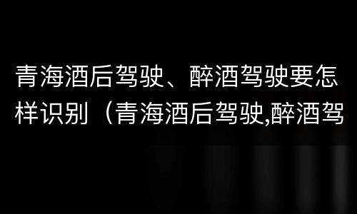 青海酒后驾驶、醉酒驾驶要怎样识别（青海酒后驾驶,醉酒驾驶要怎样识别处理）