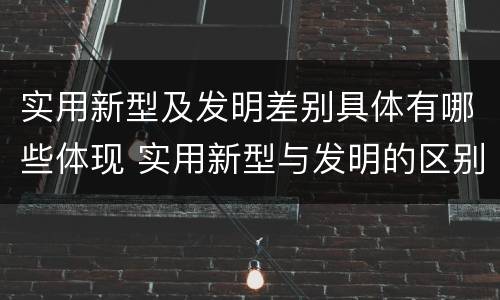 实用新型及发明差别具体有哪些体现 实用新型与发明的区别有哪些