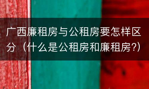 广西廉租房与公租房要怎样区分（什么是公租房和廉租房?）