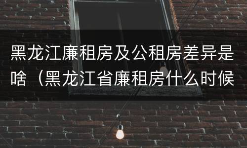 黑龙江廉租房及公租房差异是啥（黑龙江省廉租房什么时候卖给个人）