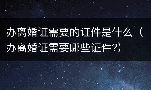 办离婚证需要的证件是什么（办离婚证需要哪些证件?）