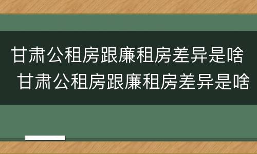 甘肃公租房跟廉租房差异是啥 甘肃公租房跟廉租房差异是啥意思